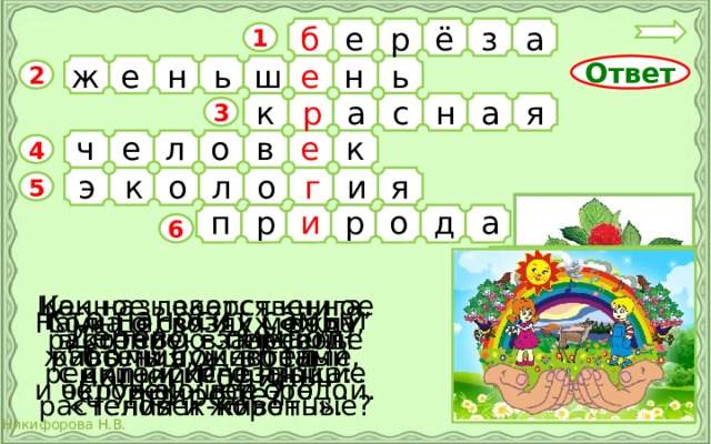 б а з ё р е 1 е ь н е ш ь н ж Ответ 2 к я р а н а с 3 ч е о в е к л 4 э я г о л о к и 5 о д р и р п а 6 Ценное лекарственное Как называется книга, растение, в переводе в которую занесены редкие и исчезающие с китайского языка: «Человек-корень». растения и животные? Кто наносит самый большой вред природе? Наука о связях между Солнце, воздух, вода,  живыми существами растения, животные, и окружающей средой. человек – всё это … Дерево – символ нашей Родины. 