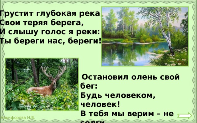 Грустит глубокая река, Свои теряя берега, И слышу голос я реки: Ты береги нас, береги!  Остановил олень свой бег: Будь человеком, человек! В тебя мы верим – не солги Ты береги нас, береги !  