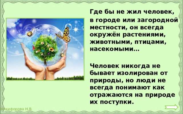  Где бы не жил человек,  в городе или загородной местности, он всегда окружён растениями, животными, птицами, насекомыми…   Человек никогда не бывает изолирован от природы, но люди не всегда понимают как отражаются на природе их поступки. 