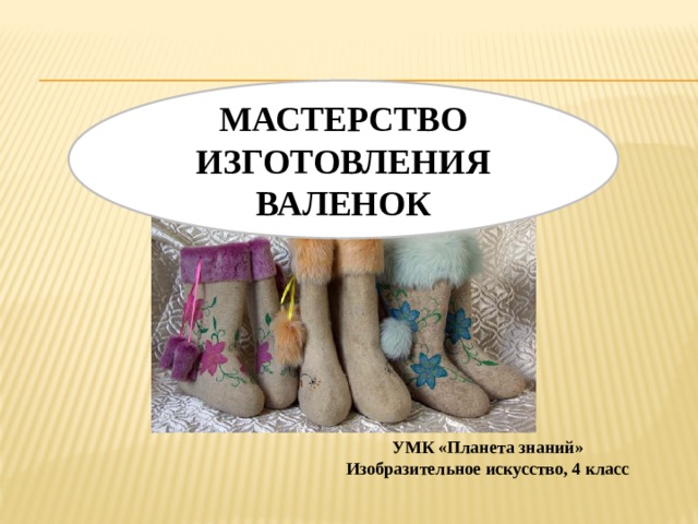  МАСТЕРСТВО ИЗГОТОВЛЕНИЯ ВАЛЕНОК УМК «Планета знаний» Изобразительное искусство, 4 класс 