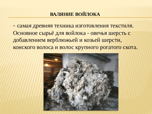  Валяние войлока   - самая древняя техника изготовления текстиля. Основное сырьё для войлока - овечья шерсть с добавлением верблюжьей и козьей шерсти, конского волоса и волос крупного рогатого скота. 