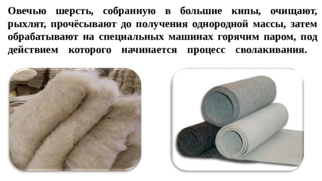 Овечью шерсть, собранную в большие кипы, очищают, рыхлят, прочёсывают до получения однородной массы, затем обрабатывают на специальных машинах горячим паром, под действием которого начинается процесс сволакивания.   