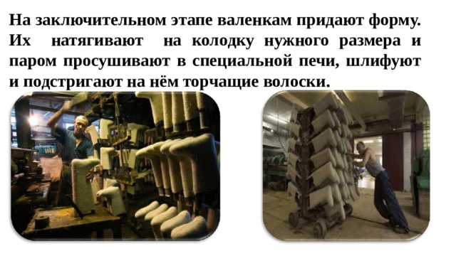 На заключительном этапе валенкам придают форму. Их натягивают на колодку нужного размера и паром просушивают в специальной печи, шлифуют и подстригают на нём торчащие волоски.  