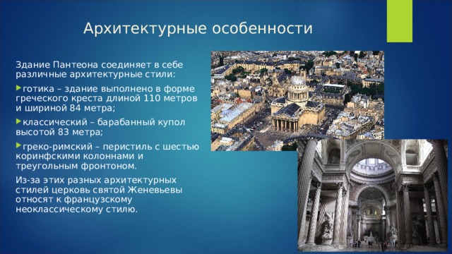 Архитектурные особенности   Здание Пантеона соединяет в себе различные архитектурные стили: готика – здание выполнено в форме греческого креста длиной 110 метров и шириной 84 метра; классический – барабанный купол высотой 83 метра; греко-римский – перистиль с шестью коринфскими колоннами и треугольным фронтоном. Из-за этих разных архитектурных стилей церковь святой Женевьевы относят к французскому неоклассическому стилю. 