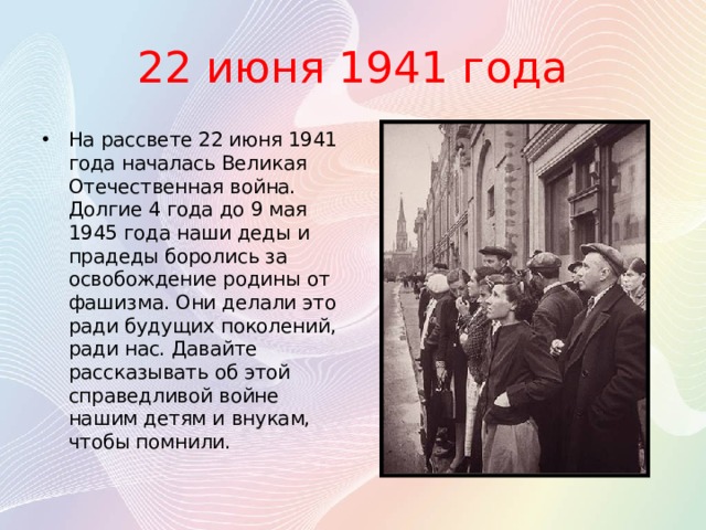 22 июня 1941 года На рассвете 22 июня 1941 года началась Великая Отечественная война. Долгие 4 года до 9 мая 1945 года наши деды и прадеды боролись за освобождение родины от фашизма. Они делали это ради будущих поколений, ради нас. Давайте рассказывать об этой справедливой войне нашим детям и внукам, чтобы помнили. 