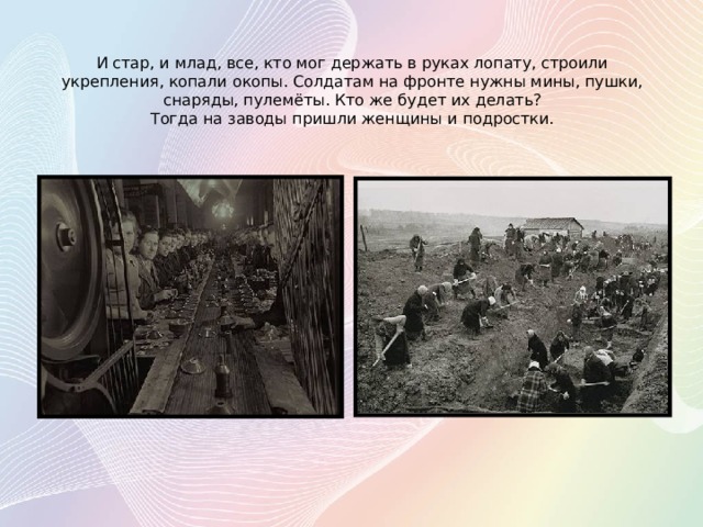    И стар, и млад, все, кто мог держать в руках лопату, строили укрепления, копали окопы. Солдатам на фронте нужны мины, пушки, снаряды, пулемёты. Кто же будет их делать?  Тогда на заводы пришли женщины и подростки.   