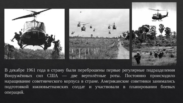 В декабре 1961 года в страну были переброшены первые регулярные подразделения Вооружённых сил США — две вертолётные роты. Постоянно происходило наращивание советнического корпуса в стране. Американские советники занимались подготовкой южновьетнамских солдат и участвовали в планировании боевых операций. 