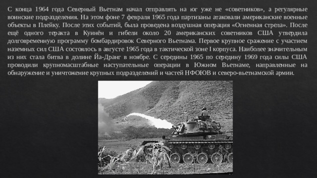 С конца 1964 года Северный Вьетнам начал отправлять на юг уже не «советников», а регулярные воинские подразделения. На этом фоне 7 февраля 1965 года партизаны атаковали американские военные объекты в Плейку. После этих событий, была проведена воздушная операция «Огненная стрела». После ещё одного теракта в Куинён и гибели около 20 американских советников США утвердила долговременную программу бомбардировок Северного Вьетнама. Первое крупное сражение с участием наземных сил США состоялось в августе 1965 года в тактической зоне I корпуса. Наиболее значительным из них стала битва в долине Йа-Дранг в ноябре. С середины 1965 по середину 1969 года силы США проводили крупномасштабные наступательные операции в Южном Вьетнаме, направленные на обнаружение и уничтожение крупных подразделений и частей НФОЮВ и северо-вьетнамской армии. 