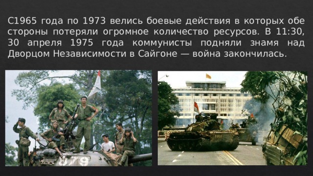 С1965 года по 1973 велись боевые действия в которых обе стороны потеряли огромное количество ресурсов. В 11:30, 30 апреля 1975 года коммунисты подняли знамя над Дворцом Независимости в Сайгоне — война закончилась. 