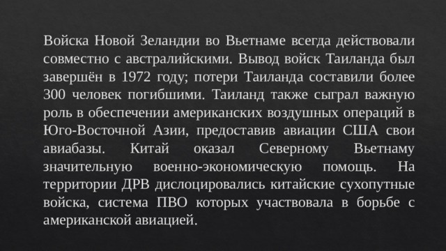 Войска Новой Зеландии во Вьетнаме всегда действовали совместно с австралийскими. Вывод войск Таиланда был завершён в 1972 году; потери Таиланда составили более 300 человек погибшими. Таиланд также сыграл важную роль в обеспечении американских воздушных операций в Юго-Восточной Азии, предоставив авиации США свои авиабазы. Китай оказал Северному Вьетнаму значительную военно-экономическую помощь. На территории ДРВ дислоцировались китайские сухопутные войска, система ПВО которых участвовала в борьбе с американской авиацией. 