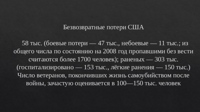  Безвозвратные потери США   58 тыс. (боевые потери — 47 тыс., небоевые — 11 тыс.; из общего числа по состоянию на 2008 год пропавшими без вести считаются более 1700 человек); раненых — 303 тыс. (госпитализировано — 153 тыс., лёгкие ранения — 150 тыс.) Число ветеранов, покончивших жизнь самоубийством после войны, зачастую оценивается в 100—150 тыс. человек 