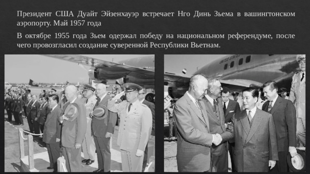 Президент США Дуайт Эйзенхауэр встречает Нго Динь Зьема в вашингтонском аэропорту. Май 1957 года В октябре 1955 года Зьем одержал победу на национальном референдуме, после чего провозгласил создание суверенной Республики Вьетнам. 