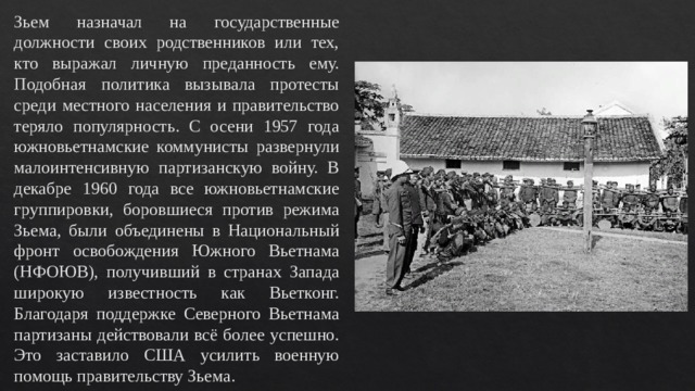 Зьем назначал на государственные должности своих родственников или тех, кто выражал личную преданность ему. Подобная политика вызывала протесты среди местного населения и правительство теряло популярность. С осени 1957 года южновьетнамские коммунисты развернули малоинтенсивную партизанскую войну. В декабре 1960 года все южновьетнамские группировки, боровшиеся против режима Зьема, были объединены в Национальный фронт освобождения Южного Вьетнама (НФОЮВ), получивший в странах Запада широкую известность как Вьетконг. Благодаря поддержке Северного Вьетнама партизаны действовали всё более успешно. Это заставило США усилить военную помощь правительству Зьема. 