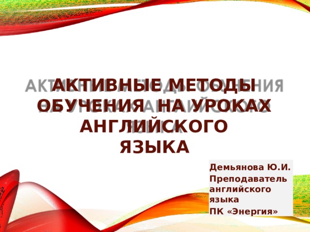 АКТИВНЫЕ МЕТОДЫ ОБУЧЕНИЯ НА УРОКАХ  АНГЛИЙСКОГО  ЯЗЫКА Демьянова Ю.И. Преподаватель английского языка ПК «Энергия» 