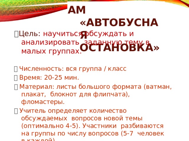 АМ  «АВТОБУСНАЯ ОСТАНОВКА»  Цель: научиться обсуждать и  анализировать заданную тему в малых  группах.   Численность: вся группа /  класс   Время: 20-25  мин.   Материал: листы большого формата (ватман,  плакат, блокнот для флипчата),  фломастеры.   Учитель определяет количество обсуждаемых вопросов новой темы (оптимально 4-5).  Участники разбиваются на группы по числу вопросов (5-7 человек в  каждой). 