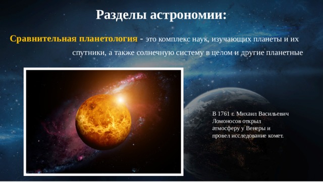 Разделы астрономии: Сравнительная планетология - это комплекс наук, изучающих планеты и их  спутники, а также солнечную систему в целом и другие планетные  системы с их экзо планетами В 1761 г. Михаил Васильевич Ломоносов открыл атмосферу у Венеры и провел исследование комет. 