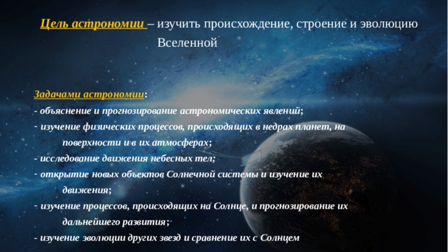 Цель астрономии  – изучить происхождение, строение и эволюцию  Вселенной Задачами астрономии : - объяснение и прогнозирование астрономических явлений ; изучение физических процессов, происходящих в недрах планет, на  поверхности и в их атмосферах ; - исследование движения небесных тел;  открытие новых объектов Солнечной системы и изучение их  движения ; изучение процессов, происходящих на Солнце, и прогнозирование их  дальнейшего развития ; - изучение эволюции других звезд и сравнение их с Солнцем 