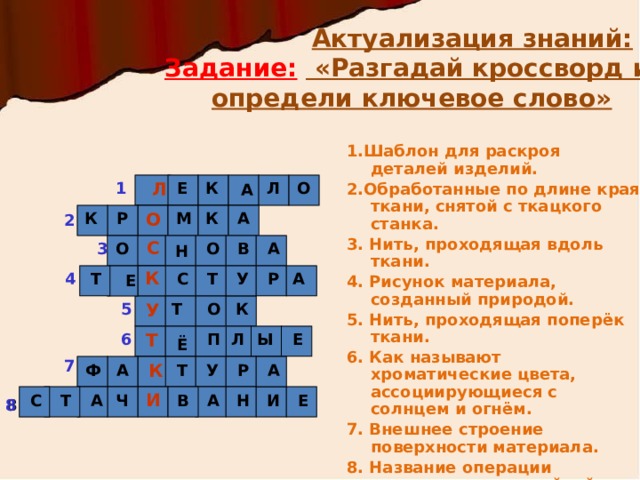  Актуализация знаний:  Задание:  «Разгадай кроссворд и определи ключевое слово» 1.Шаблон для раскроя деталей изделий. 2.Обработанные по длине края ткани, снятой с ткацкого станка. 3. Нить, проходящая вдоль ткани. 4. Рисунок материала, созданный природой. 5. Нить, проходящая поперёк ткани. 6. Как называют хроматические цвета, ассоциирующиеся с солнцем и огнём. 7. Внешнее строение поверхности материала. 8. Название операции соединения на швейной машине двух деталей, уравненных по краю, и сложенных лицевыми сторонами внутрь. Л Е К Л О 1  А  К Р М К А О 2 С 3 А О О В Н К 4 Т      Т С  У А Р   Е К 5 О Т У  Ы Е 6 П Л Т Ё 7 К А  У Р Т А Ф И Н Е И А В Ч А Т С  8 8 