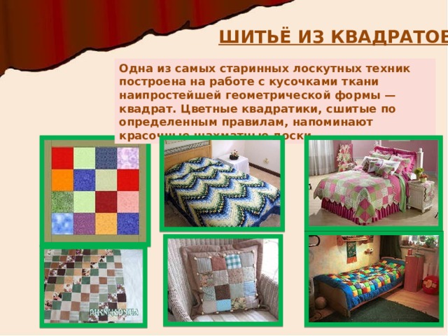 ШИТЬЁ ИЗ КВАДРАТОВ Одна из самых старинных лоскутных техник построена на работе с кусочками ткани наипростейшей геометрической формы — квадрат. Цветные квадратики, сшитые по определенным правилам, напоминают красочные шахматные доски. 