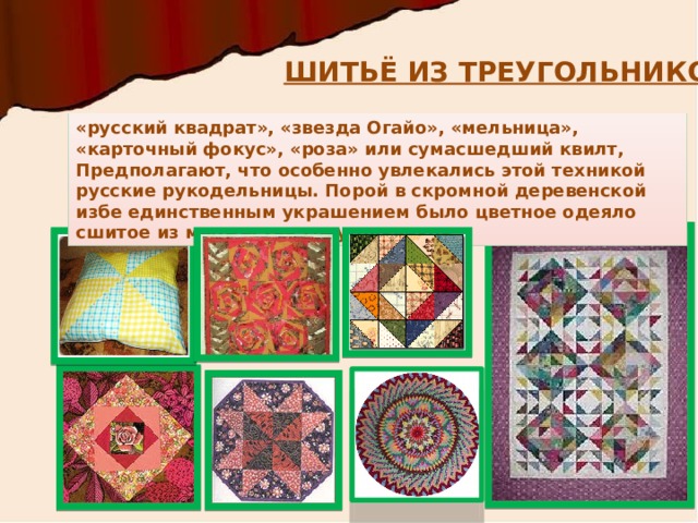 ШИТЬЁ ИЗ ТРЕУГОЛЬНИКОВ «русский квадрат», «звезда Огайо», «мельница», «карточный фокус», «роза» или сумасшедший квилт, Предполагают, что особенно увлекались этой техникой русские рукодельницы. Порой в скромной деревенской избе единственным украшением было цветное одеяло сшитое из множества треугольников.  