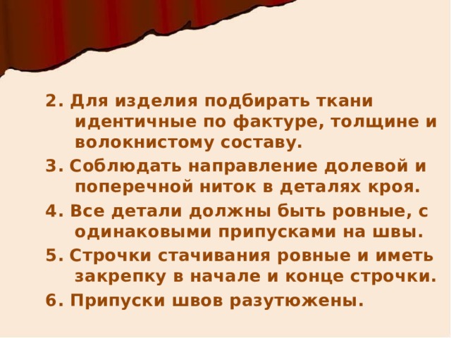  2. Для изделия подбирать ткани идентичные по фактуре, толщине и волокнистому составу. 3. Соблюдать направление долевой и поперечной ниток в деталях кроя. 4. Все детали должны быть ровные, с одинаковыми припусками на швы. 5. Строчки стачивания ровные и иметь закрепку в начале и конце строчки. 6. Припуски швов разутюжены. 