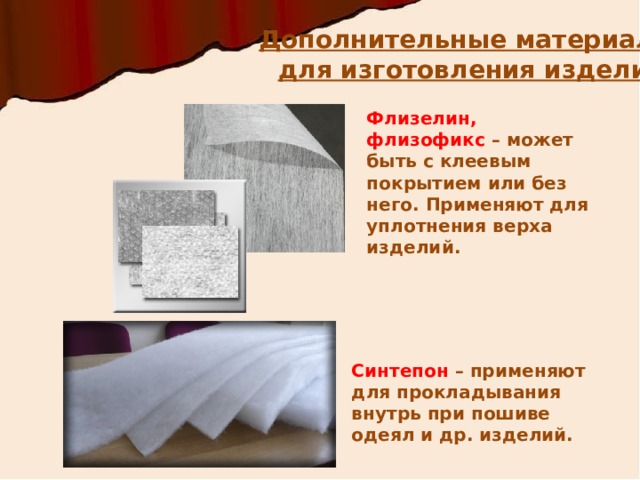 Дополнительные материалы  для изготовления изделий Флизелин, флизофикс – может быть с клеевым покрытием или без него. Применяют для уплотнения верха изделий. http://woltext.ru/assets/images/Catalog/Furnitura/Kleevye-materialy/flizelin/flizelin.jpg http://www.holloterm.ru/images/synth_full.jpg Синтепон – применяют для прокладывания внутрь при пошиве одеял и др. изделий.  