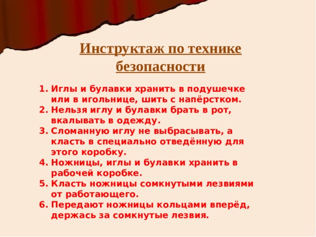 Инструктаж по технике безопасности Иглы и булавки хранить в подушечке или в игольнице, шить с напёрстком. Нельзя иглу и булавки брать в рот, вкалывать в одежду. Сломанную иглу не выбрасывать, а класть в специально отведённую для этого коробку. Ножницы, иглы и булавки хранить в рабочей коробке. Класть ножницы сомкнутыми лезвиями от работающего. Передают ножницы кольцами вперёд, держась за сомкнутые лезвия. 