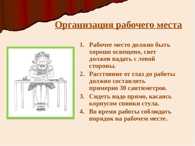 Организация рабочего места Рабочее место должно быть хорошо освещено, свет должен падать с левой стороны. Расстояние от глаз до работы должно составлять примерно 30 сантиметров. Сидеть надо прямо, касаясь корпусом спинки стула. Во время работы соблюдать порядок на рабочем месте. 