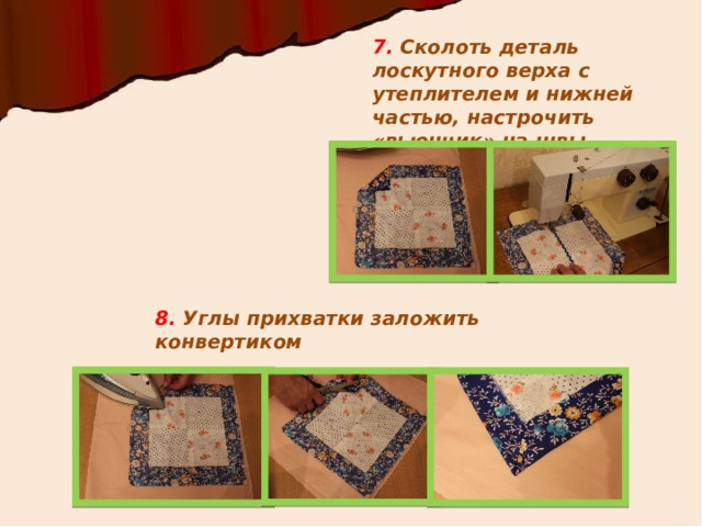 7. Сколоть деталь лоскутного верха с утеплителем и нижней частью, настрочить «вьюнчик» на швы 8. Углы прихватки заложить конвертиком 