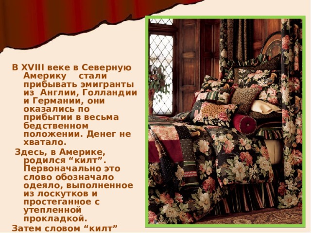 В XVIII веке в Северную Америку стали прибывать эмигранты из Англии, Голландии и Германии, они оказались по прибытии в весьма бедственном положении. Денег не хватало.  Здесь, в Америке, родился “килт”. Первоначально это слово обозначало одеяло, выполненное из лоскутков и простеганное с утепленной прокладкой. Затем словом “килт” стали называть все изделия, выполненные в этой технике. 