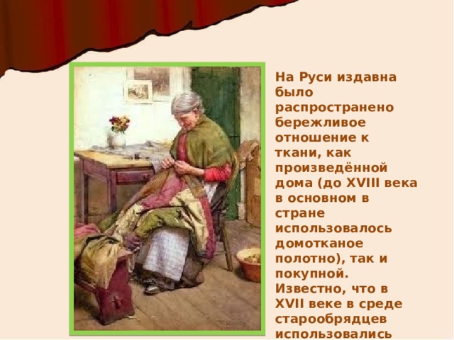 На Руси издавна было распространено бережливое отношение к ткани, как произведённой дома (до XVIII века в основном в стране использовалось домотканое полотно), так и покупной. Известно, что в XVII веке в среде старообрядцев использовались лоскутные коврики, называемые «подручниками».  