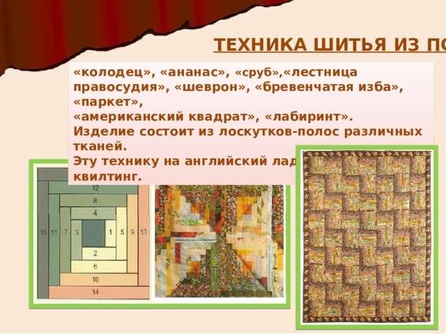 ТЕХНИКА ШИТЬЯ ИЗ ПОЛОС «колодец», «ананас», «сруб», «лестница правосудия», «шеврон», «бревенчатая изба», «паркет», «американский квадрат», «лабиринт». Изделие состоит из лоскутков-полос различных тканей. Эту технику на английский лад называют квилтинг. 