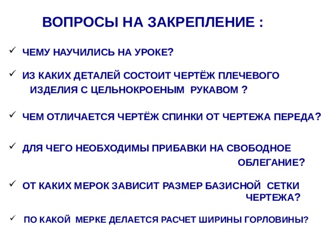 Вопросы на закрепление :  Чему научились на уроке ?  Из каких деталей состоит чертёж Плечевого Изделия с цельнокроеным рукавом ?  Чем отличается чертёж спинки от чертежа переда ?  Для чего необходимы прибавки на свободное облегание ?   От каких мерок зависит размер базисной сетки Чертежа ?  по какой мерке делается расчет ширины горловины? 