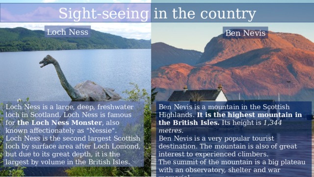 Sight-seeing in the country Loch Ness Ben Nevis Loch Ness is a large, deep, freshwater loch in Scotland. Loch Ness is famous for  the Loch Ness Monster , also known affectionately as 