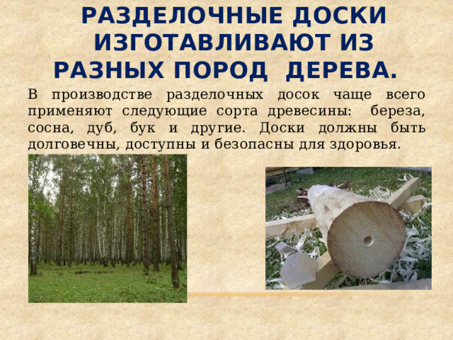  Разделочные доски изготавливают из разных пород дерева.   В производстве разделочных досок чаще всего применяют следующие сорта древесины: береза, сосна, дуб, бук и другие. Доски должны быть долговечны, доступны и безопасны для здоровья. 