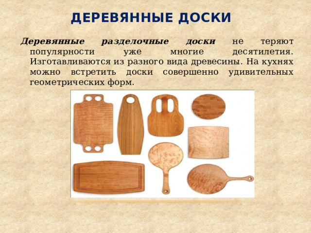 Деревянные доски Деревянные разделочные доски не теряют популярности уже многие десятилетия. Изготавливаются из разного вида древесины. На кухнях можно встретить доски совершенно удивительных геометрических форм. 