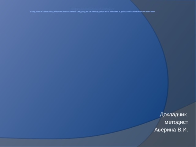 Муниципальное бюджетное образовательное учреждение дополнительного образования Красногорский Центр детского творчества    Создание развивающей образовательной среды для обучающихся на занятиях в дополнительном образовании         Докладчик методист Аверина В.И. 