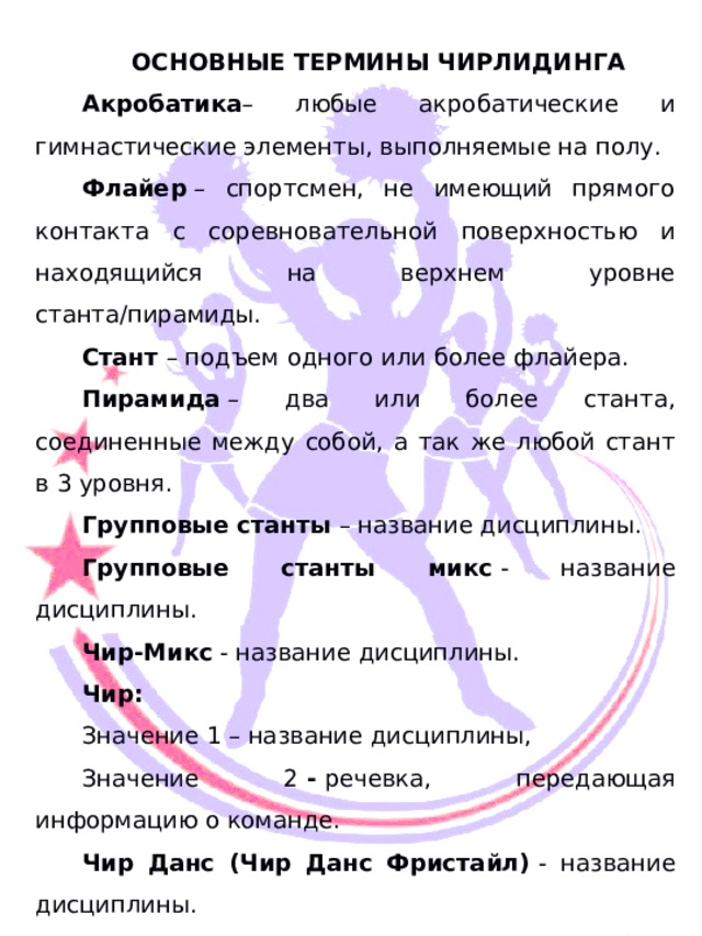  ОСНОВНЫЕ ТЕРМИНЫ ЧИРЛИДИНГА Акробатика – любые акробатические и гимнастические элементы, выполняемые на полу. Флайер  – спортсмен, не имеющий прямого контакта с соревновательной поверхностью и находящийся на верхнем уровне станта/пирамиды. Стант  – подъем одного или более флайера. Пирамида  – два или более станта, соединенные между собой, а так же любой стант в 3 уровня. Групповые станты  – название дисциплины. Групповые станты микс  - название дисциплины. Чир-Микс  - название дисциплины. Чир: Значение 1 – название дисциплины, Значение 2  -  речевка, передающая информацию о команде. Чир Данс (Чир Данс Фристайл)  - название дисциплины. Чир Данс  - короткий хореографический блок в программах дисциплин ЧИР и ЧИР-МИКС. Лип  –– прыжок в шпагат в программе дисциплины ЧИР ДАНС (ЧИР ДАНС ФРИСТАЙЛ). Чир-прыжки  – Особый вид прыжков в программах дисциплин ЧИР ДАНС (ЧИР ДАНС ФРИСТАЙЛ), ЧИР, ЧИР-МИКС 