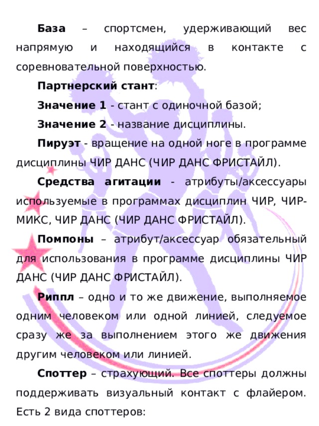  База – спортсмен, удерживающий вес напрямую и находящийся в контакте с соревновательной поверхностью. Партнерский стант : Значение 1 - стант с одиночной базой; Значение 2 - название дисциплины. Пируэт - вращение на одной ноге в программе дисциплины ЧИР ДАНС (ЧИР ДАНС ФРИСТАЙЛ). Средства агитации - атрибуты/аксессуары используемые в программах дисциплин ЧИР, ЧИР-МИКС, ЧИР ДАНС (ЧИР ДАНС ФРИСТАЙЛ). Помпоны – атрибут/аксессуар обязательный для использования в программе дисциплины ЧИР ДАНС (ЧИР ДАНС ФРИСТАЙЛ). Риппл – одно и то же движение, выполняемое одним человеком или одной линией, следуемое сразу же за выполнением этого же движения другим человеком или линией. Споттер – страхующий. Все споттеры должны поддерживать визуальный контакт с флайером. Есть 2 вида споттеров: 1) Внутренний споттер – является членом команды, отвечает за безопасность зоны «голова-плечи» флайера. Внутренний споттер может помогать контролировать стант/пирамиду, но не должен обеспечивать основную поддержку станта или пирамиды. 