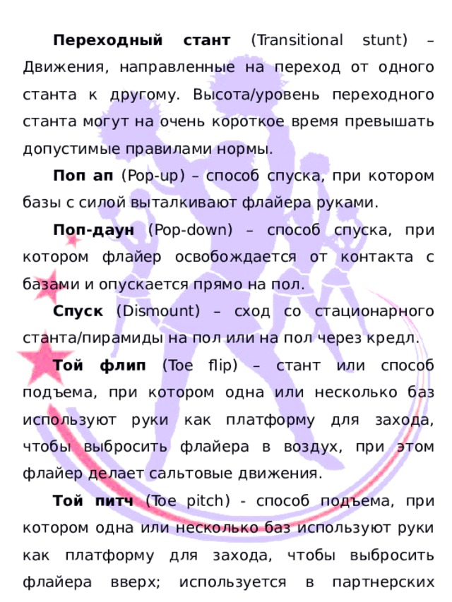  Переходный стант (Transitional stunt) – Движения, направленные на переход от одного станта к другому. Высота/уровень переходного станта могут на очень короткое время превышать допустимые правилами нормы. Поп ап (Pop-up) – способ спуска, при котором базы с силой выталкивают флайера руками. Поп-даун (Pop-down) – способ спуска, при котором флайер освобождается от контакта с базами и опускается прямо на пол. Спуск (Dismount) – сход со стационарного станта/пирамиды на пол или на пол через кредл. Той флип (Toe flip) – стант или способ подъема, при котором одна или несколько баз используют руки как платформу для захода, чтобы выбросить флайера в воздух, при этом флайер делает сальтовые движения. Той питч (Toe pitch) - способ подъема, при котором одна или несколько баз используют руки как платформу для захода, чтобы выбросить флайера вверх; используется в партнерских стантах или пирамидах. Тосс (Toss) – выброс одного из членов команды вертикально вверх, не включает спусков типа «поп-ап».  