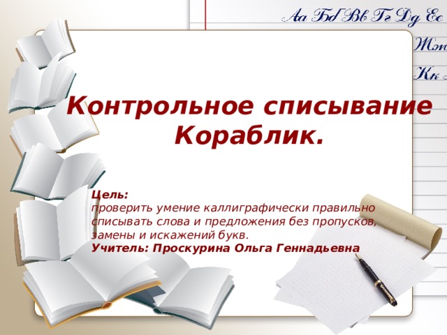 Контрольное списывание Кораблик. Цель: проверить умение каллиграфически правильно списывать слова и предложения без пропусков, замены и искажений букв. Учитель: Проскурина Ольга Геннадьевна 