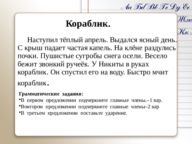 Кораблик.   Наступил тёплый апрель. Выдался ясный день. С крыш падает частая капель. На клёне раздулись почки. Пушистые сугробы снега осели. Весело бежит звонкий ручеёк. У Никиты в руках кораблик. Он спустил его на воду. Быстро мчит кораблик . Грамматические задания: В первом предложении подчеркните главные члены.–1 вар. Вовтором предложении подчеркните главные члены–2 вар В третьем предложении поставьте ударение. 