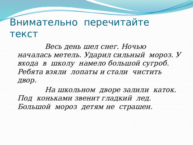 Внимательно перечитайте текст  Весь день шел снег. Ночью началась метель. Ударил сильный мороз. У входа в школу намело большой сугроб. Ребята взяли лопаты и стали чистить двор.  На школьном дворе залили каток. Под коньками звенит гладкий лед. Большой мороз детям не страшен. 