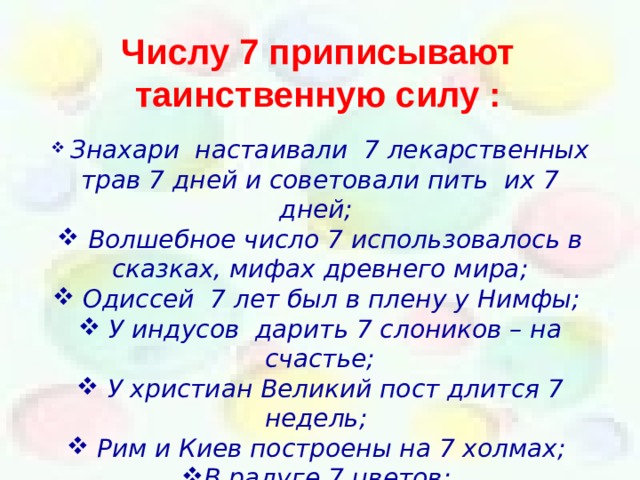 Числу 7 приписывают таинственную силу :  Знахари настаивали 7 лекарственных трав 7 дней и советовали пить их 7 дней;  Волшебное число 7 использовалось в сказках, мифах древнего мира;  Одиссей 7 лет был в плену у Нимфы;  У индусов дарить 7 слоников – на счастье;  У христиан Великий пост длится 7 недель;  Рим и Киев построены на 7 холмах; В радуге 7 цветов;  На свете 7 чудес света. 