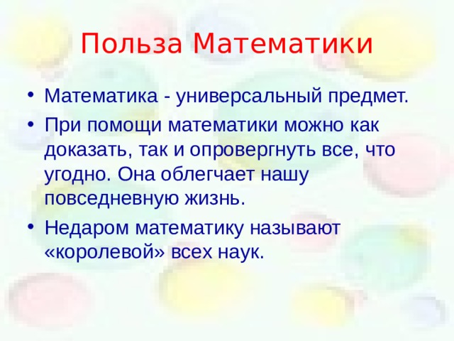 Польза Математики Математика - универсальный предмет. При помощи математики можно как доказать , так и опровергнуть все , что угодно. Она облегчает нашу повседневную жизнь. Недаром математику называют «королевой» всех наук.  
