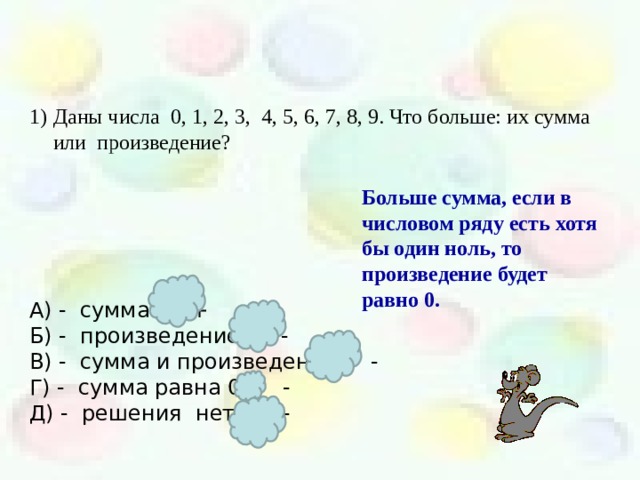 Даны числа 0, 1, 2, 3, 4, 5, 6, 7, 8, 9. Что больше: их сумма или произведение?     А) - сумма + Б) - произведение - В) - сумма и произведение - Г) - сумма равна 0 - Д) - решения нет. - Больше сумма, если в числовом ряду есть хотя бы один ноль, то произведение будет равно 0.  