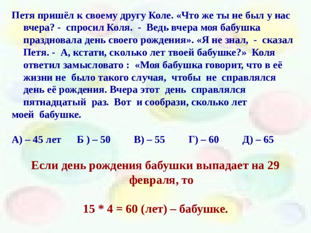Петя пришёл к своему другу Коле. «Что же ты не был у нас вчера? - спросил Коля. - Ведь вчера моя бабушка праздновала день своего рождения». «Я не знал, - сказал Петя. - А, кстати, сколько лет твоей бабушке?» Коля ответил замысловато : «Моя бабушка говорит, что в её жизни не было такого случая, чтобы не справлялся день её рождения. Вчера этот день справлялся пятнадцатый раз. Вот и сообрази, сколько лет моей бабушке.  А) – 45 лет Б ) – 50 В) – 55 Г) – 60 Д) – 65  Если день рождения бабушки выпадает на 29 февраля, то  15 * 4 = 60 (лет) – бабушке. 