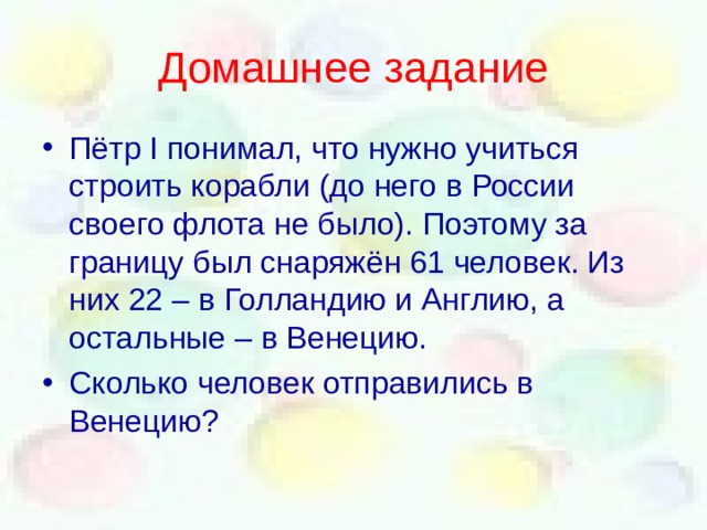 Домашнее задание Пётр I понимал, что нужно учиться строить корабли (до него в России своего флота не было). Поэтому за границу был снаряжён 61 человек. Из них 22 – в Голландию и Англию, а остальные – в Венецию. Сколько человек отправились в Венецию? 