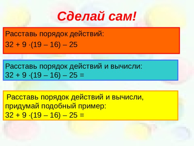 Сделай сам! Расставь порядок действий: 32 + 9 · (19 – 16) – 25 Расставь порядок действий и вычисли: 32 + 9 · (19 – 16) – 25 =  Расставь порядок действий и вычисли, придумай подобный пример: 32 + 9 · (19 – 16) – 25 =  