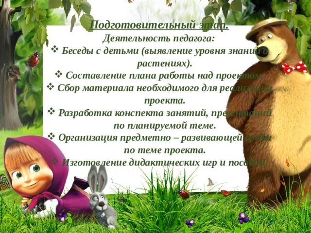  Подготовительный этап. Деятельность педагога: Беседы с детьми (выявление уровня знаний о растениях). Составление плана работы над проектом. Сбор материала необходимого для реализации проекта. Разработка конспекта занятий, презентаций по планируемой теме. Организация предметно – развивающей среды по теме проекта. Изготовление дидактических игр и пособий.   